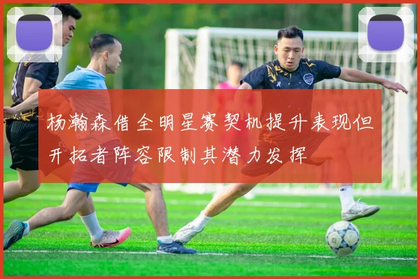 杨瀚森借全明星赛契机提升表现但开拓者阵容限制其潜力发挥