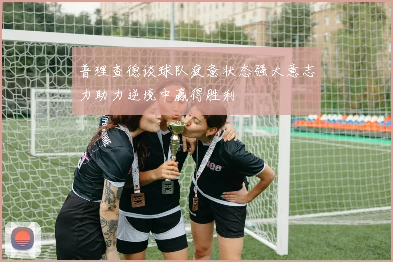 普理查德谈球队疲惫状态强大意志力助力逆境中赢得胜利