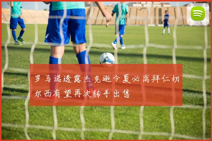 罗马诺透露杰克逊今夏必离拜仁切尔西有望再次转手出售