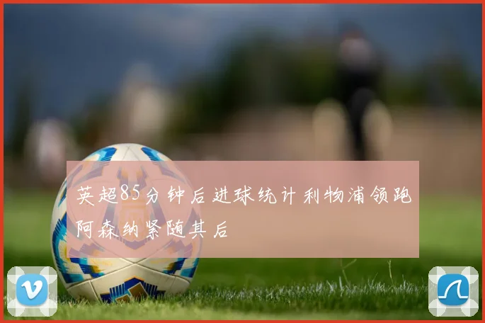 英超85分钟后进球统计利物浦领跑阿森纳紧随其后