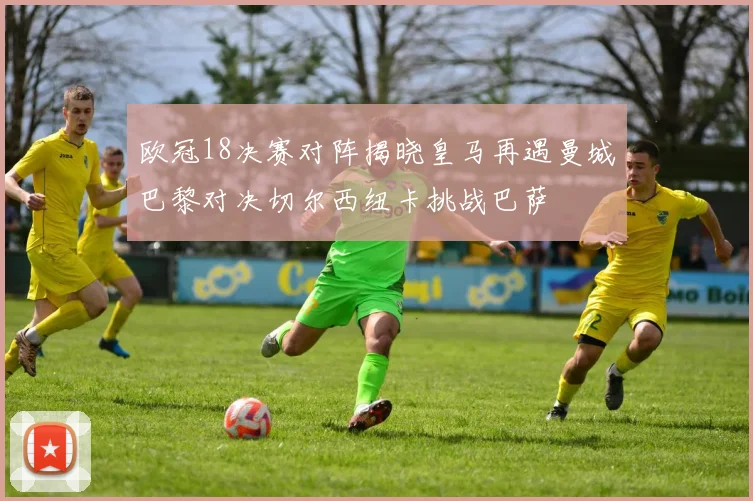 欧冠18决赛对阵揭晓皇马再遇曼城巴黎对决切尔西纽卡挑战巴萨