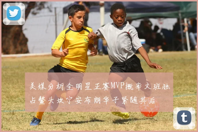 美媒分析全明星正赛MVP概率文班独占鳌头坎宁安布朗华子紧随其后