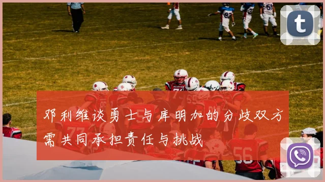 邓利维谈勇士与库明加的分歧双方需共同承担责任与挑战