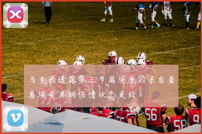 马克西透露第三节离场原因亲自查看埃奇库姆伤情状态良好