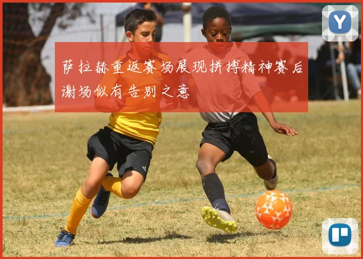 萨拉赫重返赛场展现拼搏精神赛后谢场似有告别之意