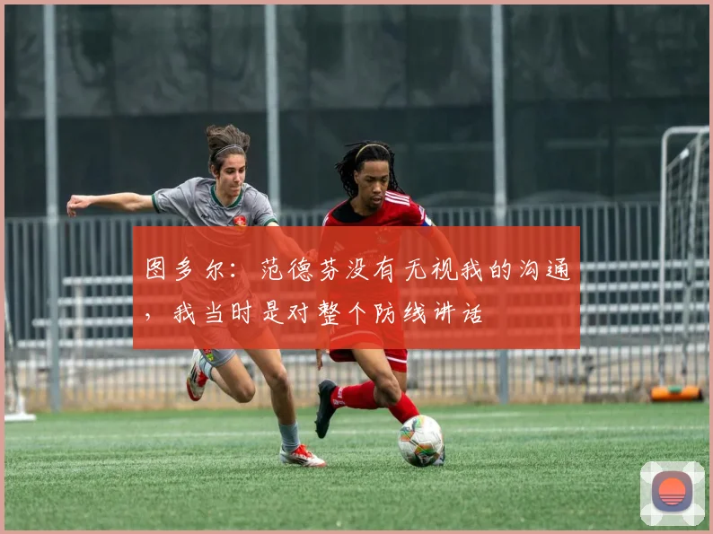 图多尔：范德芬没有无视我的沟通，我当时是对整个防线讲话
