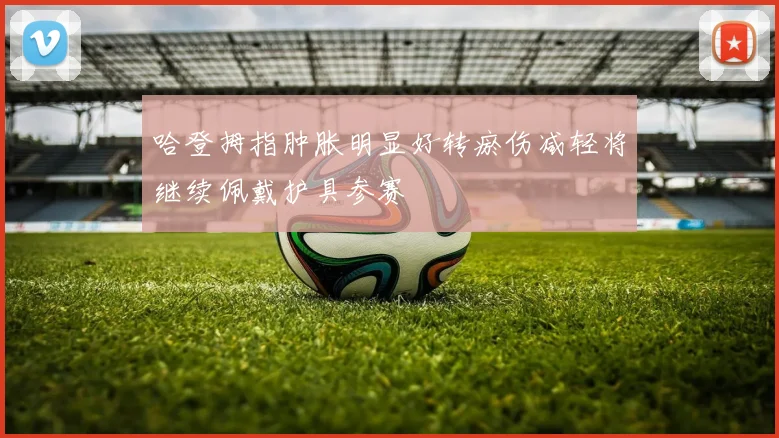 哈登拇指肿胀明显好转瘀伤减轻将继续佩戴护具参赛