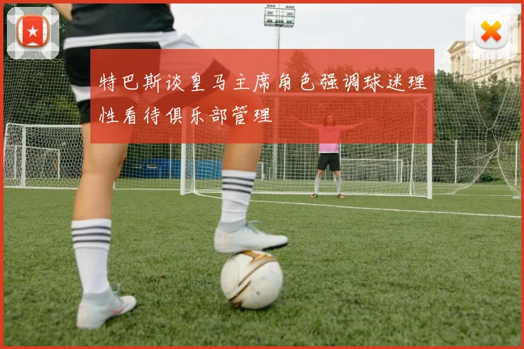 特巴斯谈皇马主席角色强调球迷理性看待俱乐部管理