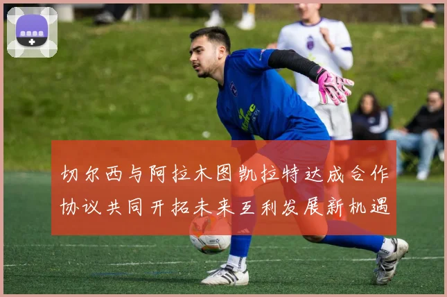 切尔西与阿拉木图凯拉特达成合作协议共同开拓未来互利发展新机遇