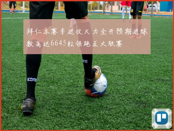 拜仁本赛季进攻火力全开预期进球数高达6645粒领跑五大联赛