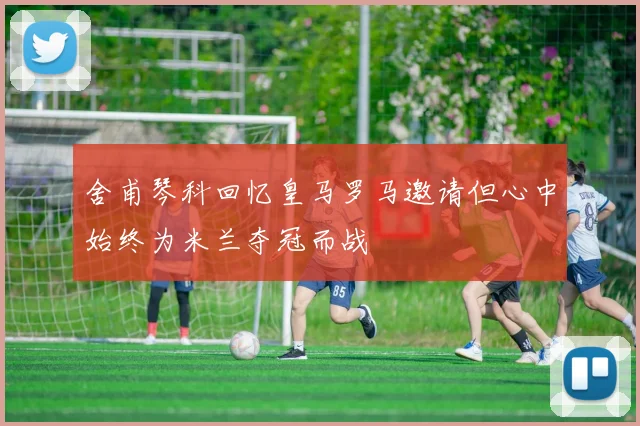 舍甫琴科回忆皇马罗马邀请但心中始终为米兰夺冠而战