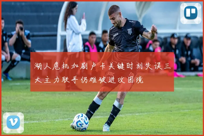 湖人危机加剧卢卡关键时刻失误三大主力联手仍难破进攻困境