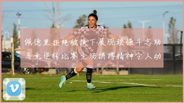 佩德里拒绝被换下展现顽强斗志助马竞逆转比赛全场拼搏精神令人动容