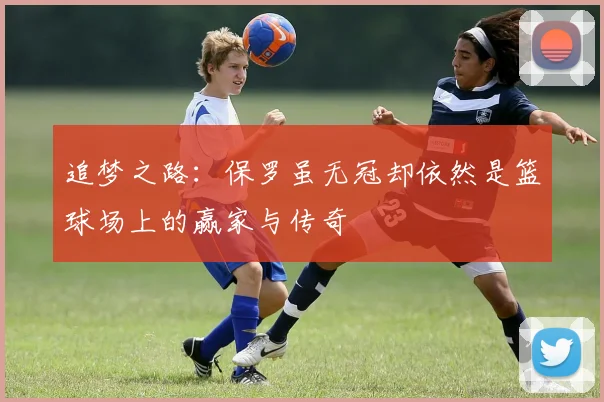 追梦之路：保罗虽无冠却依然是篮球场上的赢家与传奇