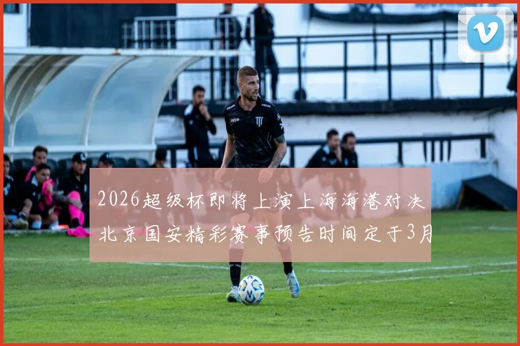 2026超级杯即将上演上海海港对决北京国安精彩赛事预告时间定于3月1日下午15点30分