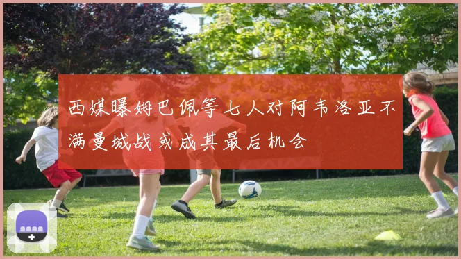 西媒曝姆巴佩等七人对阿韦洛亚不满曼城战或成其最后机会