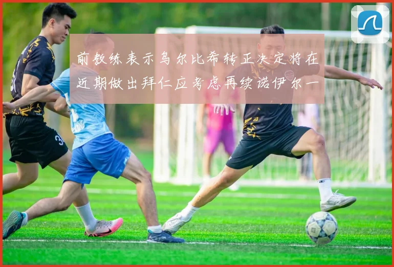 前教练表示乌尔比希转正决定将在近期做出拜仁应考虑再续诺伊尔一年合同