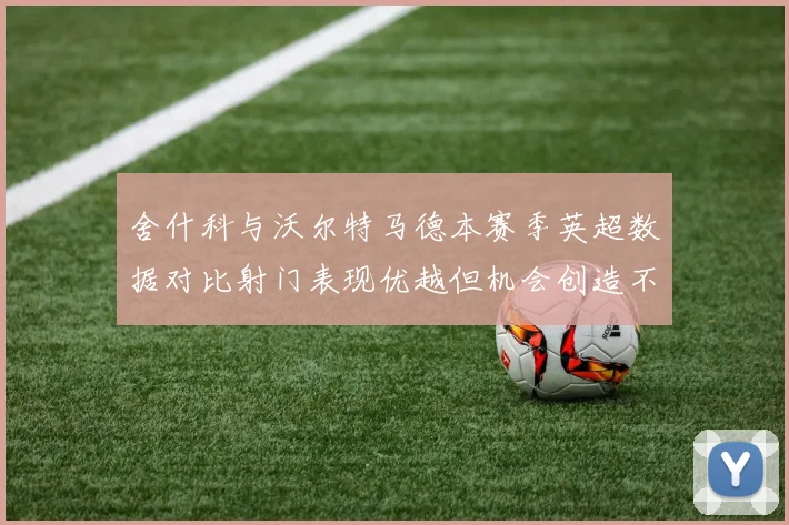 舍什科与沃尔特马德本赛季英超数据对比射门表现优越但机会创造不足