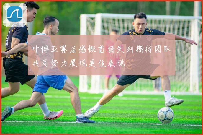 叶博亚赛后感慨首场失利期待团队共同努力展现更佳表现